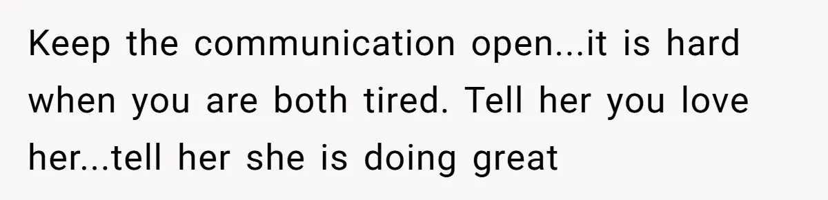 Keep the communication open...it is hard when you are both tired. Tell her you love her...tell her she is doing great