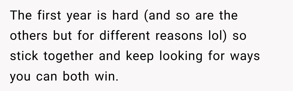 The first year is hard (and so are the others but for different reasons lol) so stick together and keep looking for ways you can both win.
