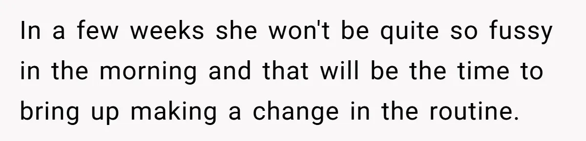 In a few weeks she won't be quite so fussy in the morning and that will be the time to bring up making a change in the routine.