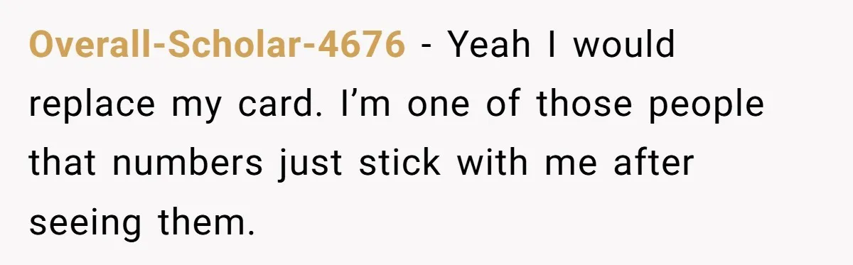 Overall-Scholar-4676 − Yeah I would replace my card. I’m one of those people that numbers just stick with me after seeing them.
