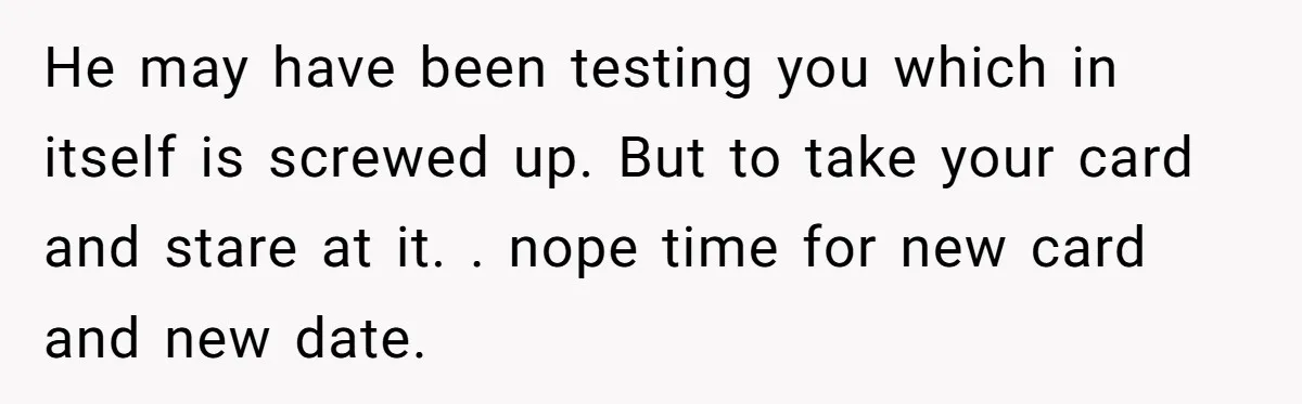 He may have been testing you which in itself is screwed up. But to take your card and stare at it. . nope time for new card and new date.