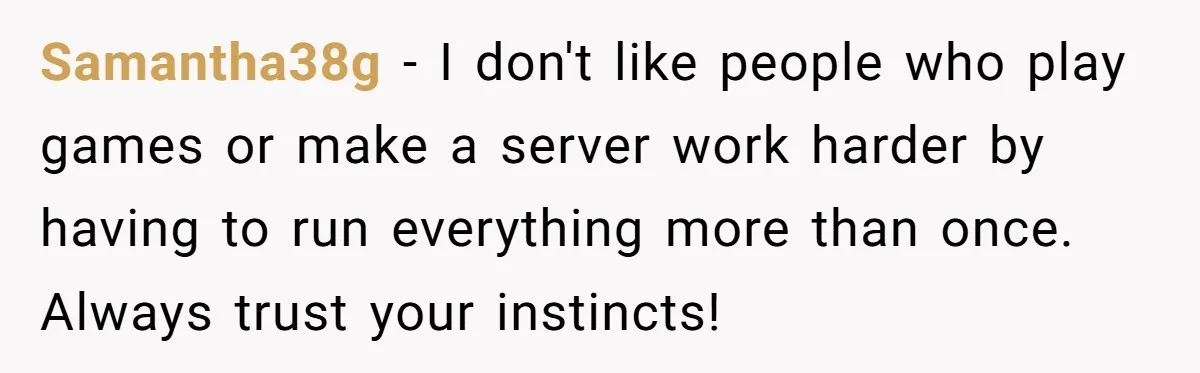 Samantha38g − I don't like people who play games or make a server work harder by having to run everything more than once. Always trust your instincts!