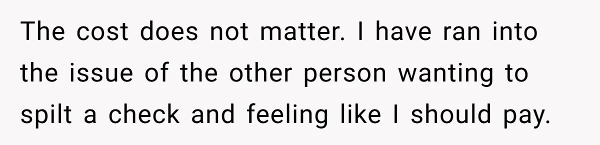 The cost does not matter. I have ran into the issue of the other person wanting to spilt a check and feeling like I should pay.