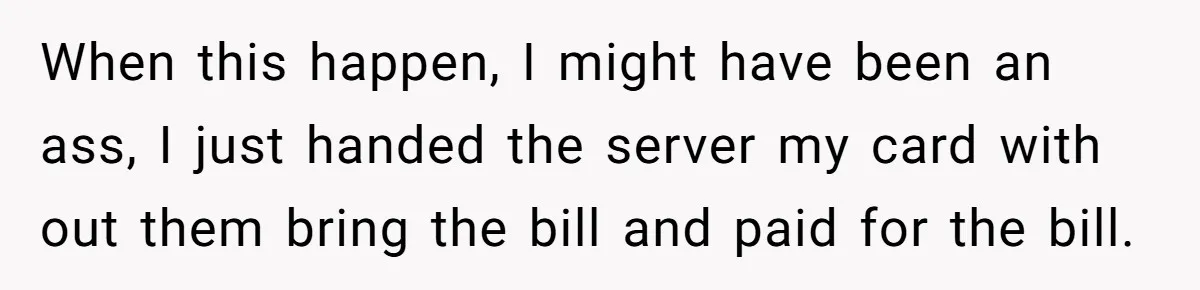 When this happen, I might have been an ass, I just handed the server my card with out them bring the bill and paid for the bill.