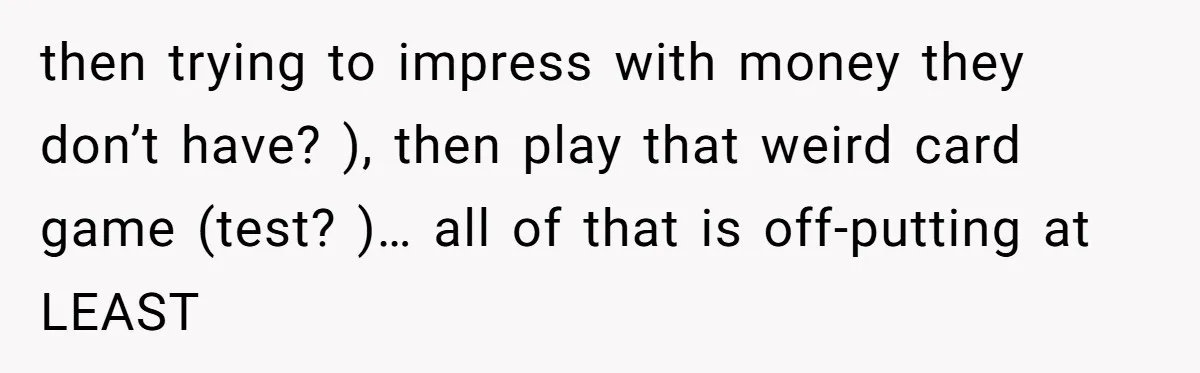 then trying to impress with money they don’t have? ), then play that weird card game (test? )… all of that is off-putting at LEAST