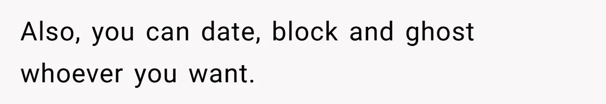 Also, you can date, block and ghost whoever you want.