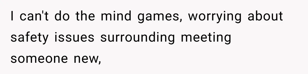 I can't do the mind games, worrying about safety issues surrounding meeting someone new,