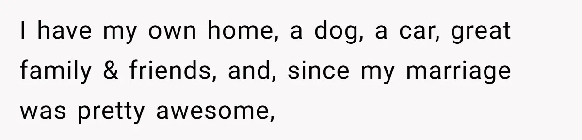 I have my own home, a dog, a car, great family & friends, and, since my marriage was pretty awesome,