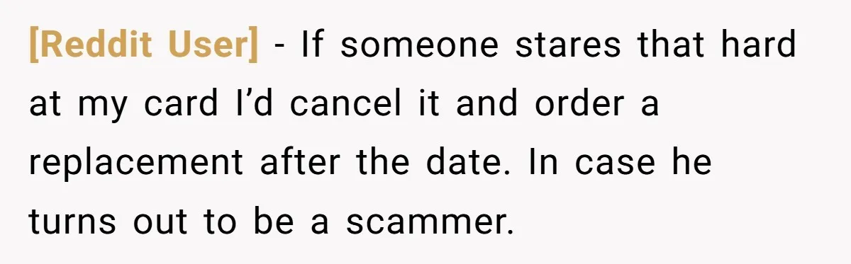 [Reddit User] − If someone stares that hard at my card I’d cancel it and order a replacement after the date. In case he turns out to be a scammer.