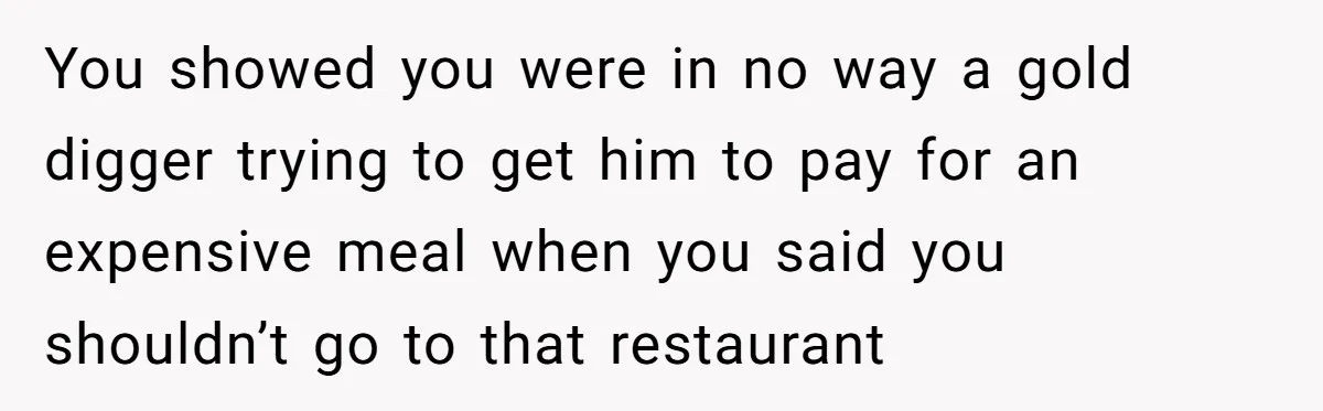 You showed you were in no way a gold digger trying to get him to pay for an expensive meal when you said you shouldn’t go to that restaurant