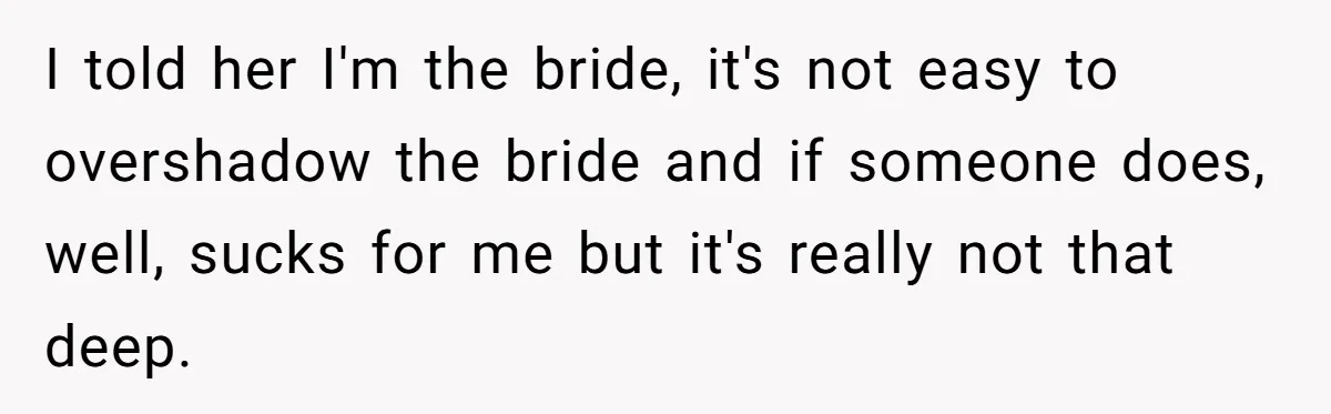 I told her I'm the bride, it's not easy to overshadow the bride and if someone does, well, sucks for me but it's really not that deep.