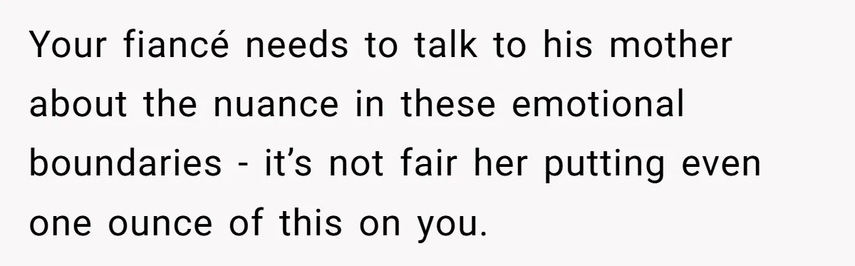 Your fiancé needs to talk to his mother about the nuance in these emotional boundaries - it’s not fair her putting even one ounce of this on you.