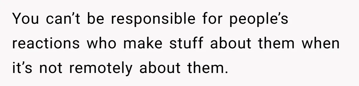 You can’t be responsible for people’s reactions who make stuff about them when it’s not remotely about them.