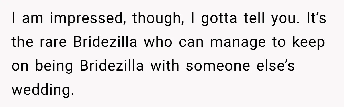 I am impressed, though, I gotta tell you. It’s the rare Bridezilla who can manage to keep on being Bridezilla with someone else’s wedding.