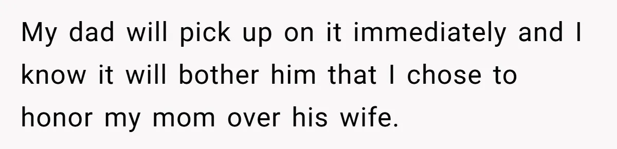My dad will pick up on it immediately and I know it will bother him that I chose to honor my mom over his wife.