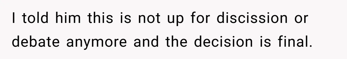 I told him this is not up for discission or debate anymore and the decision is final.