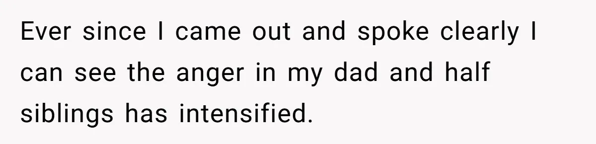 Ever since I came out and spoke clearly I can see the anger in my dad and half siblings has intensified.