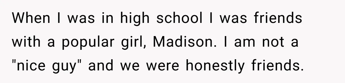 When I was in high school I was friends with a popular girl, Madison. I am not a "nice guy" and we were honestly friends.