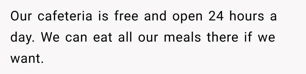 Our cafeteria is free and open 24 hours a day. We can eat all our meals there if we want.