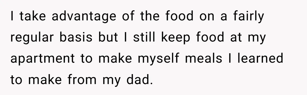 I take advantage of the food on a fairly regular basis but I still keep food at my apartment to make myself meals I learned to make from my dad.