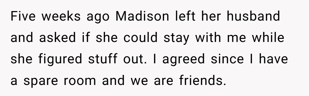 Five weeks ago Madison left her husband and asked if she could stay with me while she figured stuff out. I agreed since I have a spare room and we...