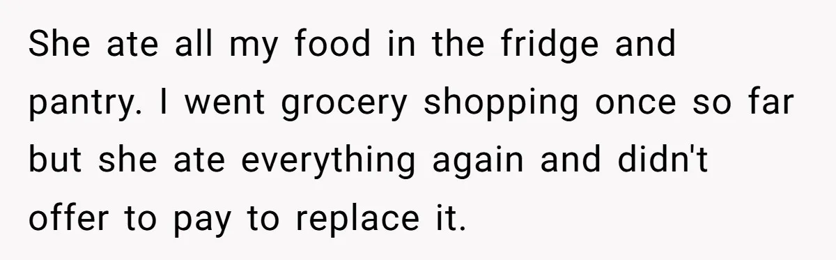 She ate all my food in the fridge and pantry. I went grocery shopping once so far but she ate everything again and didn't offer to pay to replace it.