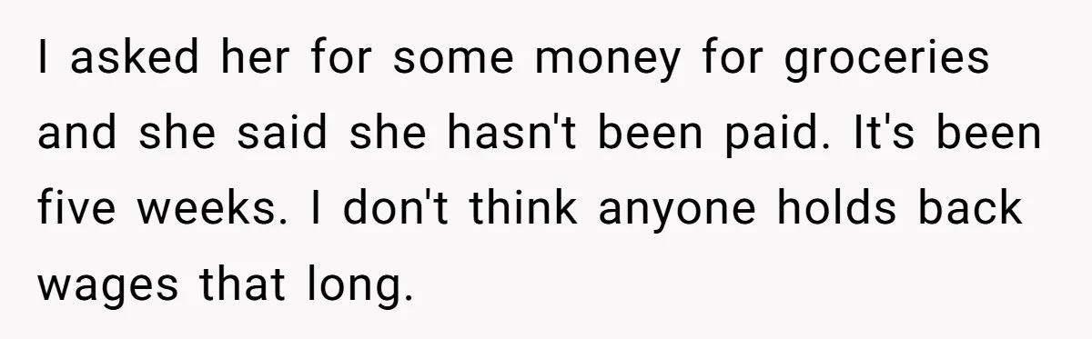 I asked her for some money for groceries and she said she hasn't been paid. It's been five weeks. I don't think anyone holds back wages that long.