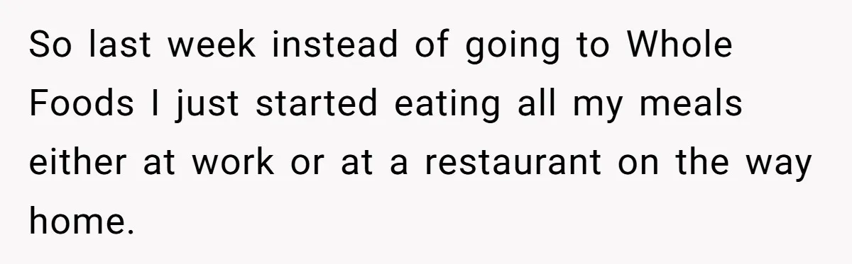 So last week instead of going to Whole Foods I just started eating all my meals either at work or at a restaurant on the way home.