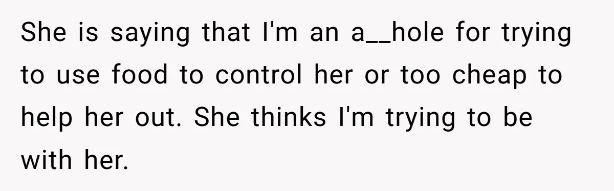 She is saying that I'm an a__hole for trying to use food to control her or too cheap to help her out. She thinks I'm trying to be with her.
