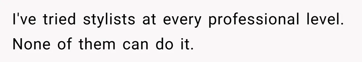 I've tried stylists at every professional level. None of them can do it.