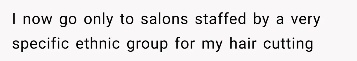 I now go only to salons staffed by a very specific ethnic group for my hair cutting