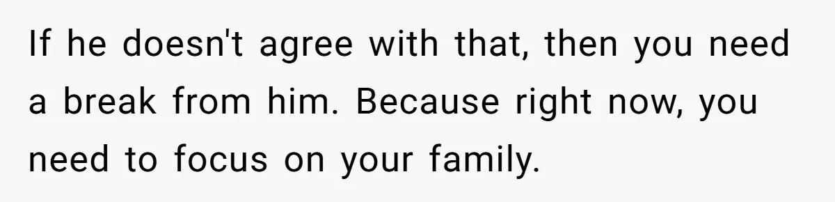 If he doesn't agree with that, then you need a break from him. Because right now, you need to focus on your family.