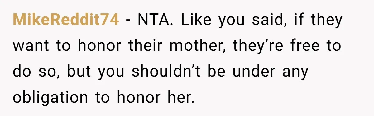 MikeReddit74 − NTA. Like you said, if they want to honor their mother, they’re free to do so, but you shouldn’t be under any obligation to honor her.