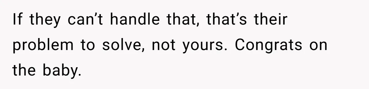 If they can’t handle that, that’s their problem to solve, not yours. Congrats on the baby.