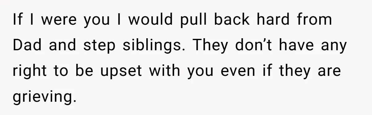 If I were you I would pull back hard from Dad and step siblings. They don’t have any right to be upset with you even if they are grieving.