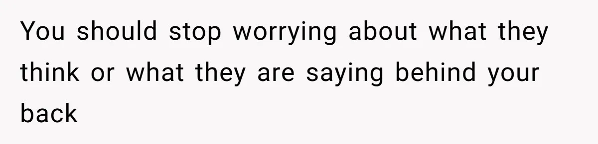 You should stop worrying about what they think or what they are saying behind your back