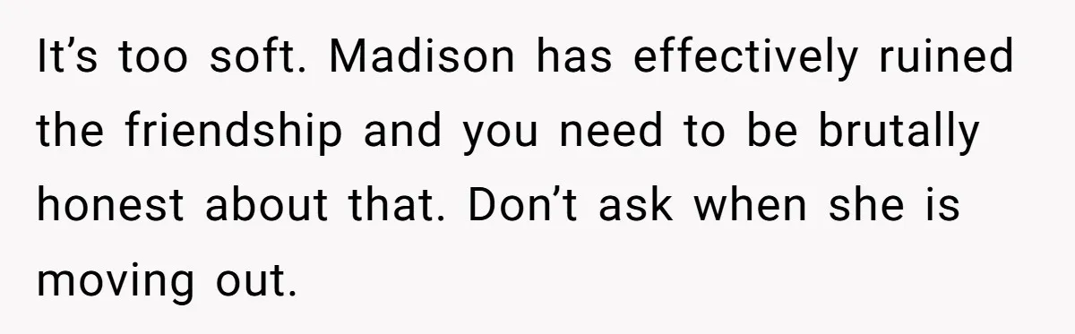 It’s too soft. Madison has effectively ruined the friendship and you need to be brutally honest about that. Don’t ask when she is moving out.