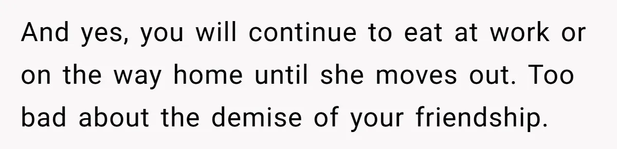 And yes, you will continue to eat at work or on the way home until she moves out. Too bad about the demise of your friendship.