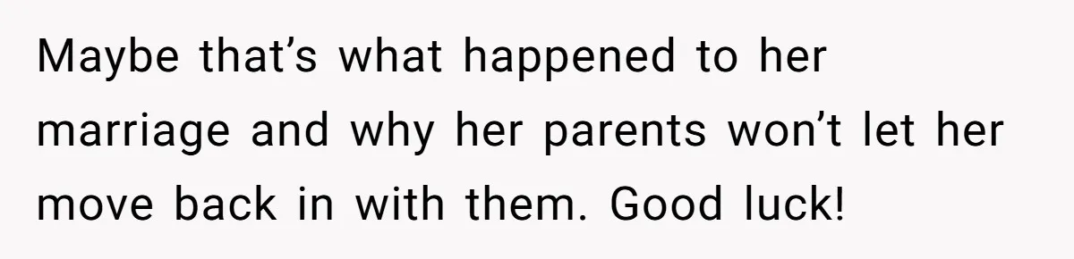 Maybe that’s what happened to her marriage and why her parents won’t let her move back in with them. Good luck!