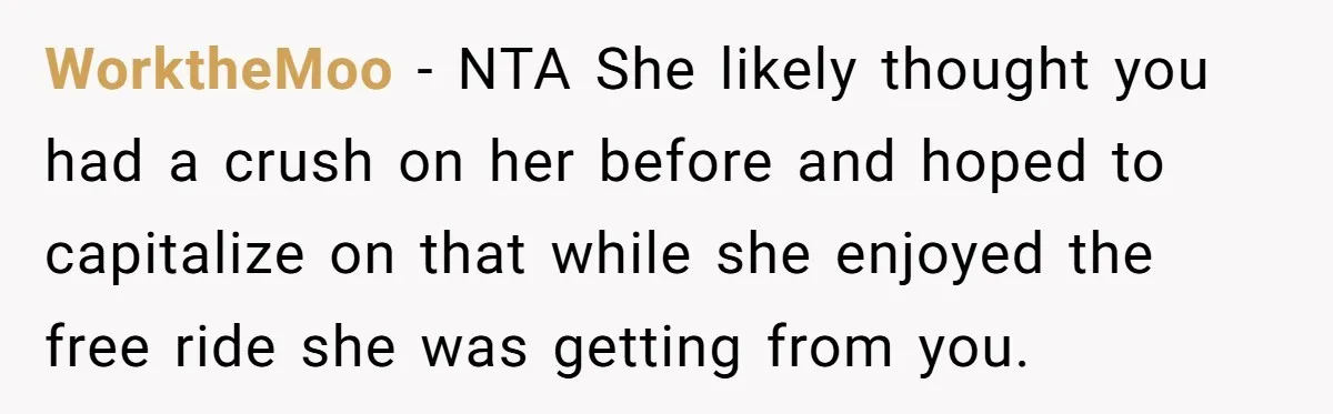 WorktheMoo − NTA She likely thought you had a crush on her before and hoped to capitalize on that while she enjoyed the free ride she was getting from you.