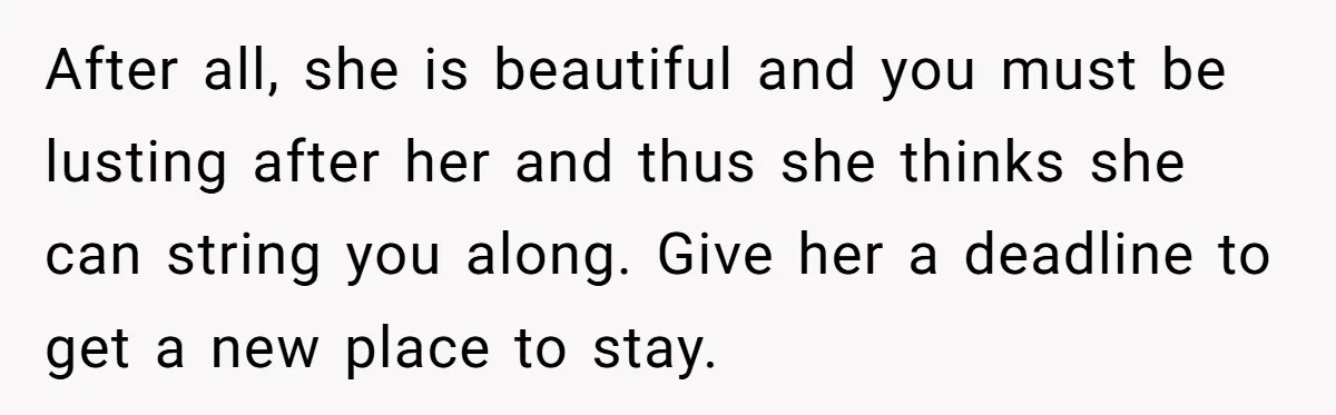 After all, she is beautiful and you must be lusting after her and thus she thinks she can string you along. Give her a deadline to get a new place...
