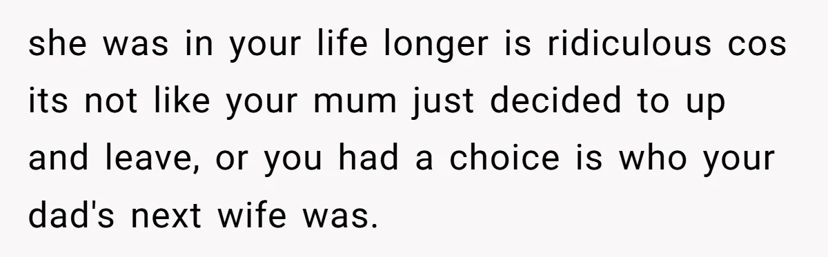 she was in your life longer is ridiculous cos its not like your mum just decided to up and leave, or you had a choice is who your dad's next...