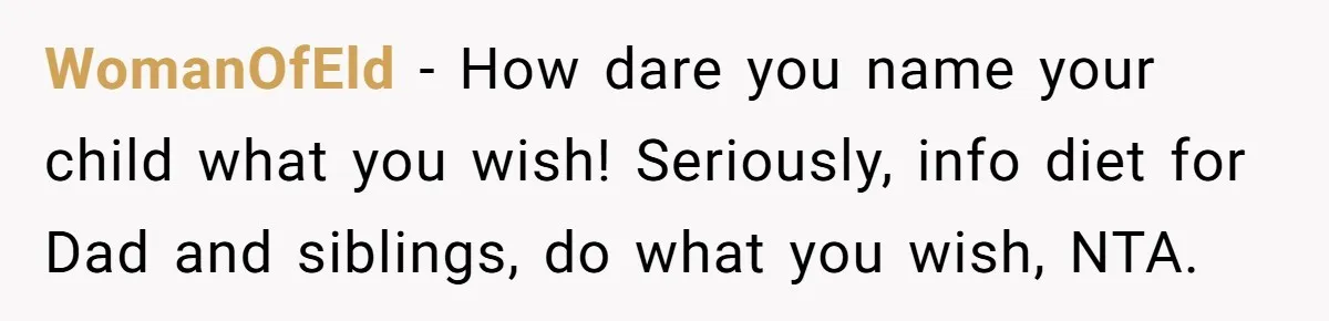 WomanOfEld − How dare you name your child what you wish! Seriously, info diet for Dad and siblings, do what you wish, NTA.