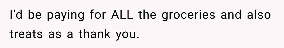 I’d be paying for ALL the groceries and also treats as a thank you.