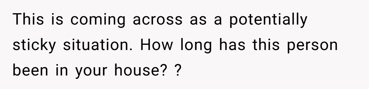 This is coming across as a potentially sticky situation. How long has this person been in your house? ?
