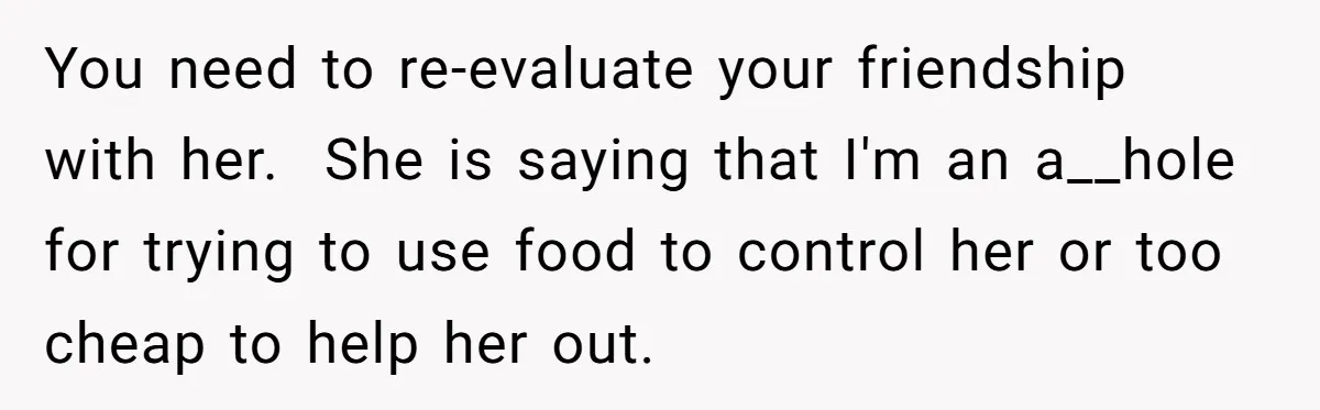 You need to re-evaluate your friendship with her. ​ She is saying that I'm an a__hole for trying to use food to control her or too cheap to help her...