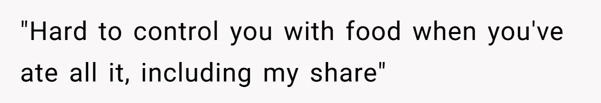 "Hard to control you with food when you've ate all it, including my share"