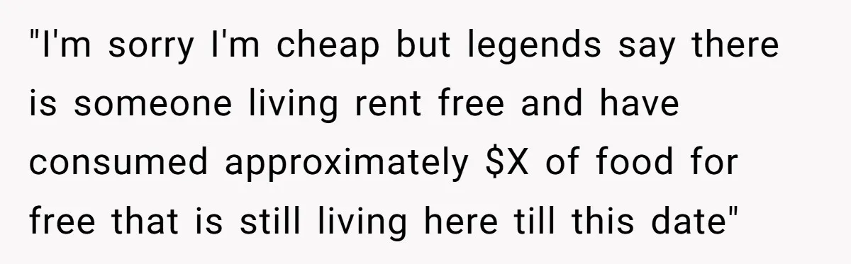"I'm sorry I'm cheap but legends say there is someone living rent free and have consumed approximately $X of food for free that is still living here till this date"