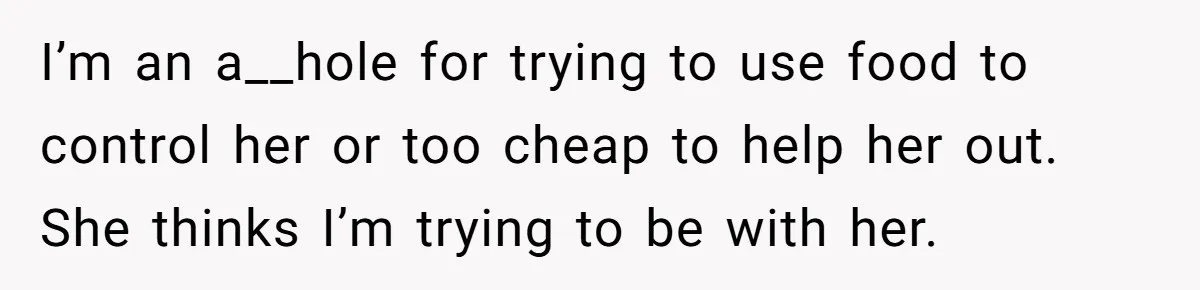 I’m an a__hole for trying to use food to control her or too cheap to help her out. She thinks I’m trying to be with her.