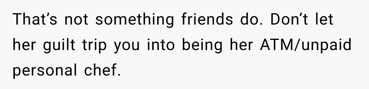 That’s not something friends do. Don’t let her guilt trip you into being her ATM/unpaid personal chef.